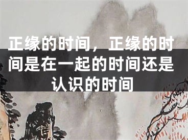 正缘的时间，正缘的时间是在一起的时间还是认识的时间
