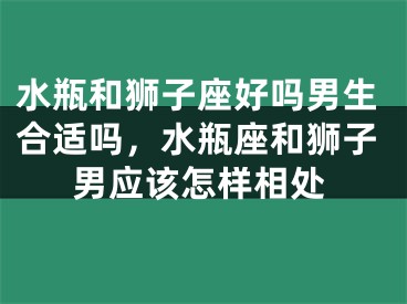 水瓶和狮子座好吗男生合适吗，水瓶座和狮子男应该怎样相处