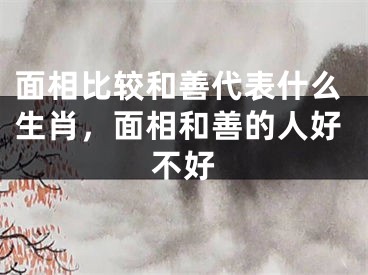 面相比较和善代表什么生肖，面相和善的人好不好