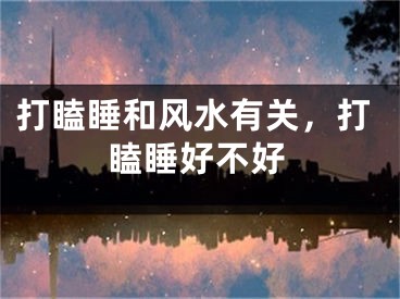打瞌睡和风水有关，打瞌睡好不好