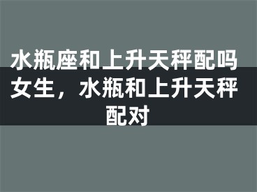 水瓶座和上升天秤配吗女生，水瓶和上升天秤配对