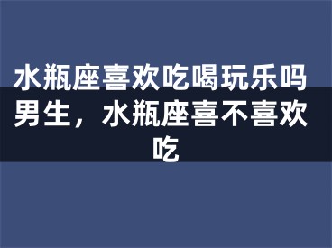 水瓶座喜欢吃喝玩乐吗男生，水瓶座喜不喜欢吃
