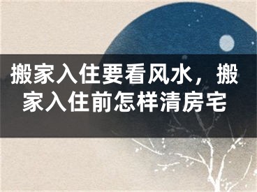 搬家入住要看风水，搬家入住前怎样清房宅