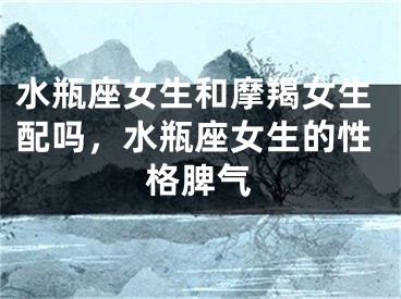 水瓶座女生和摩羯女生配吗，水瓶座女生的性格脾气