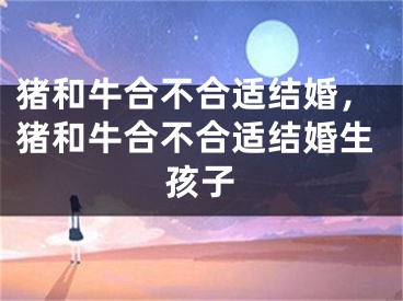 猪和牛合不合适结婚，猪和牛合不合适结婚生孩子
