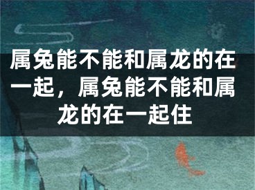 属兔能不能和属龙的在一起，属兔能不能和属龙的在一起住