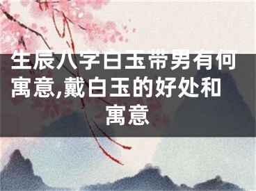 生辰八字白玉带男有何寓意,戴白玉的好处和寓意