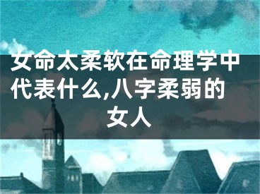 女命太柔软在命理学中代表什么,八字柔弱的女人
