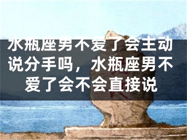 水瓶座男不爱了会主动说分手吗，水瓶座男不爱了会不会直接说