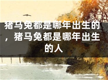 猪马兔都是哪年出生的，猪马兔都是哪年出生的人