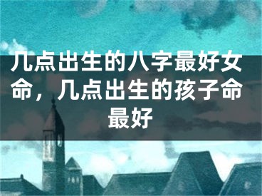几点出生的八字最好女命，几点出生的孩子命最好