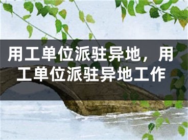 用工单位派驻异地，用工单位派驻异地工作