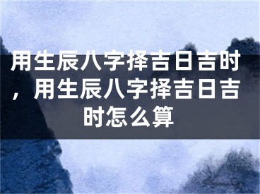 用生辰八字择吉日吉时，用生辰八字择吉日吉时怎么算