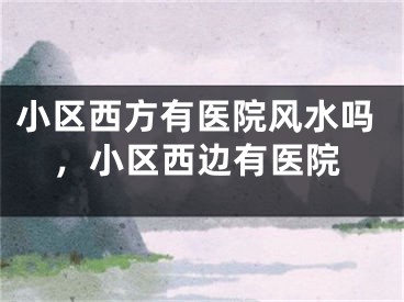 小区西方有医院风水吗，小区西边有医院