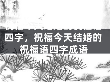 祝福今天结婚的祝福语四字，祝福今天结婚的祝福语四字成语