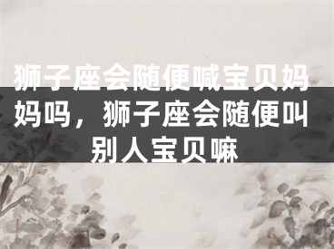 狮子座会随便喊宝贝妈妈吗，狮子座会随便叫别人宝贝嘛
