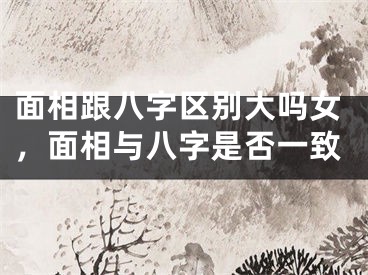 面相跟八字区别大吗女，面相与八字是否一致