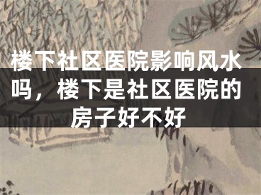楼下社区医院影响风水吗，楼下是社区医院的房子好不好