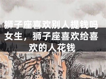 狮子座喜欢别人提钱吗女生，狮子座喜欢给喜欢的人花钱