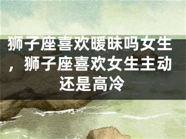狮子座喜欢暖昧吗女生，狮子座喜欢女生主动还是高冷