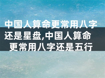 中国人算命更常用八字还是星盘,中国人算命更常用八字还是五行