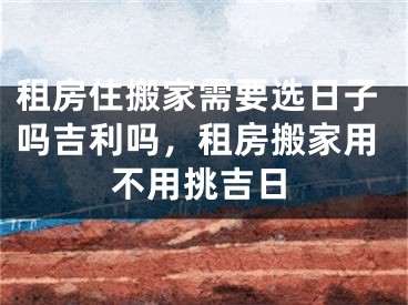 租房住搬家需要选日子吗吉利吗，租房搬家用不用挑吉日