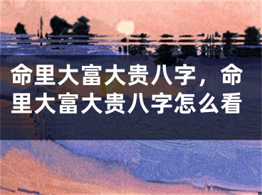 命里大富大贵八字，命里大富大贵八字怎么看