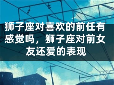 狮子座对喜欢的前任有感觉吗，狮子座对前女友还爱的表现