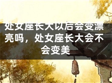 处女座长大以后会变漂亮吗，处女座长大会不会变美