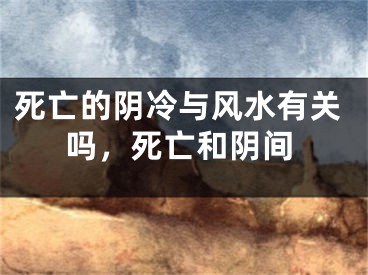 死亡的阴冷与风水有关吗，死亡和阴间