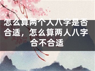 怎么算两个人八字是否合适,怎么算两人八字合不合适