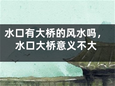 水口有大桥的风水吗，水口大桥意义不大