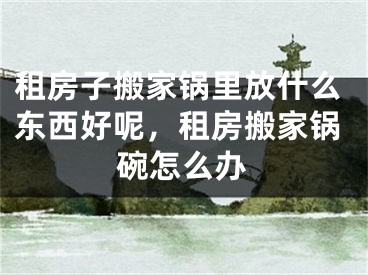 租房子搬家锅里放什么东西好呢，租房搬家锅碗怎么办