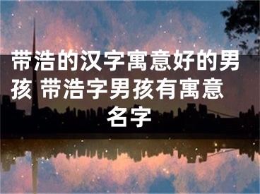 带浩的汉字寓意好的男孩 带浩字男孩有寓意名字