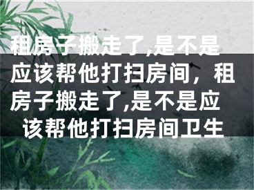 租房子搬走了,是不是应该帮他打扫房间，租房子搬走了,是不是应该帮他打扫房间卫生