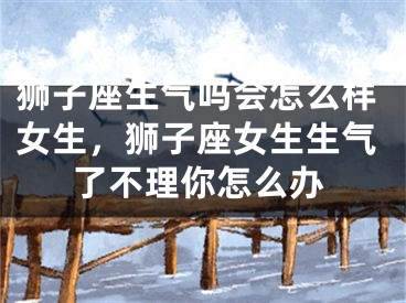 狮子座生气吗会怎么样女生，狮子座女生生气了不理你怎么办
