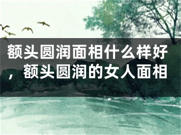 额头圆润面相什么样好，额头圆润的女人面相