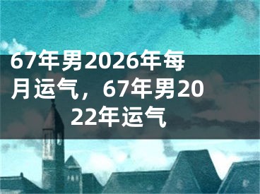 67年男2026年每月运气，67年男2022年运气