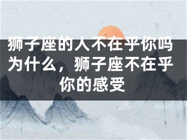 狮子座的人不在乎你吗为什么，狮子座不在乎你的感受