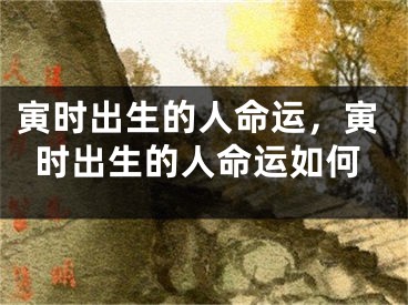 寅时出生的人命运，寅时出生的人命运如何