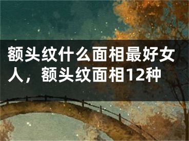 额头纹什么面相最好女人，额头纹面相12种