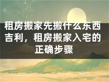 租房搬家先搬什么东西吉利，租房搬家入宅的正确步骤