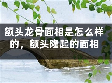 额头龙骨面相是怎么样的，额头隆起的面相