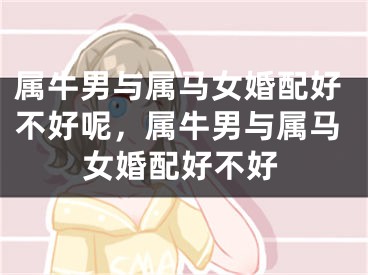 属牛男与属马女婚配好不好呢，属牛男与属马女婚配好不好