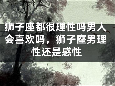 狮子座都很理性吗男人会喜欢吗，狮子座男理性还是感性
