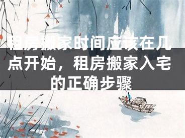 租房搬家时间应该在几点开始，租房搬家入宅的正确步骤