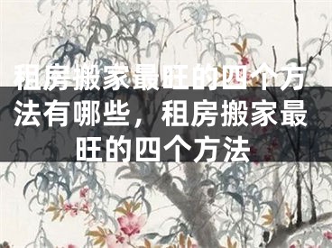 租房搬家最旺的四个方法有哪些，租房搬家最旺的四个方法