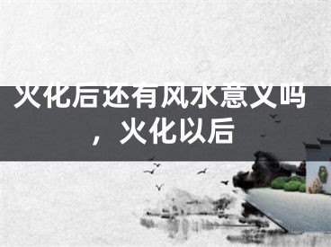 火化后还有风水意义吗，火化以后