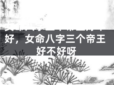 女命八字三个帝王好不好，女命八字三个帝王好不好呀