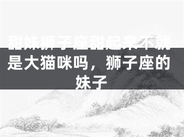 甜妹狮子座甜起来不就是大猫咪吗，狮子座的妹子